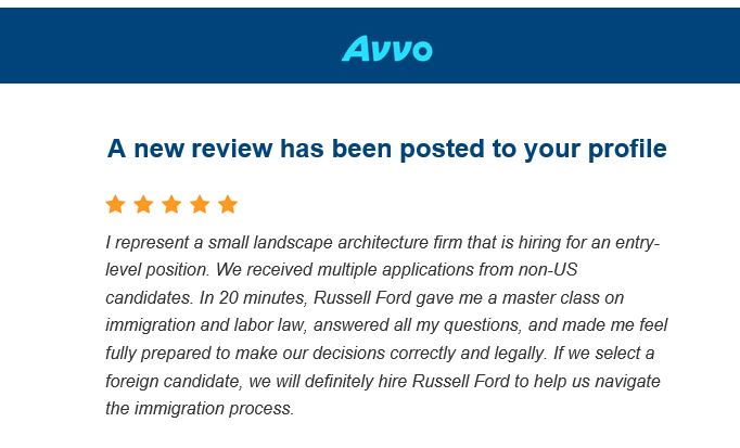 A review from AVVO that reads: I represent a small landscape architecture firm that is hiring for an entry-level position. We received multiple applications from non-US candidates. In 20 minutes, Russell Ford gave me a master class on immigration and labor law, answered all my questions, and made me feel fully prepared to make our decisions correctly and legally. If we select a foreign candidate, we will definitely hire Russell Ford to help us navigate the immigration process.